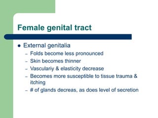Female genital tract
 External genitalia
– Folds become less pronounced
– Skin becomes thinner
– Vasculariy & elasticity decrease
– Becomes more susceptible to tissue trauma &
itching
– # of glands decreas, as does level of secretion
 