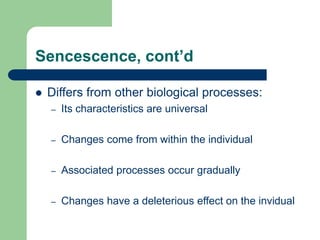 Sencescence, cont’d
 Differs from other biological processes:
– Its characteristics are universal
– Changes come from within the individual
– Associated processes occur gradually
– Changes have a deleterious effect on the invidual
 
