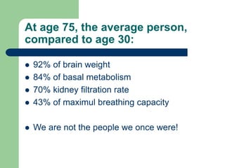 At age 75, the average person,
compared to age 30:
 92% of brain weight
 84% of basal metabolism
 70% kidney filtration rate
 43% of maximul breathing capacity
 We are not the people we once were!
 