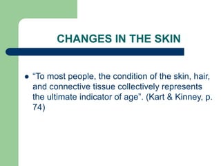 CHANGES IN THE SKIN
 “To most people, the condition of the skin, hair,
and connective tissue collectively represents
the ultimate indicator of age”. (Kart & Kinney, p.
74)
 