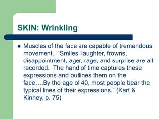 SKIN: Wrinkling
 Muscles of the face are capable of tremendous
movement. “Smiles, laughter, frowns,
disappointment, ager, rage, and surprise are all
recorded. The hand of time captures these
expressions and outlines them on the
face….By the age of 40, most people bear the
typical lines of their expressions.” (Kart &
Kinney, p. 75)
 