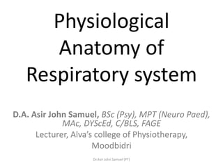Physiological
      Anatomy of
   Respiratory system
D.A. Asir John Samuel, BSc (Psy), MPT (Neuro Paed),
             MAc, DYScEd, C/BLS, FAGE
      Lecturer, Alva’s college of Physiotherapy,
                      Moodbidri
                    Dr.Asir John Samuel (PT)
 