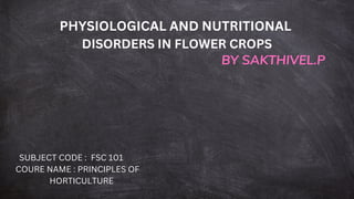 PHYSIOLOGICAL AND NUTRITIONAL
DISORDERS IN FLOWER CROPS
BY SAKTHIVEL.P
SUBJECT CODE : FSC 101
COURE NAME : PRINCIPLES OF
HORTICULTURE
 