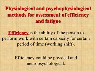 Physiological and psychophysiological
  methods for assessment of efficiency
              and fatigue

   Efficiency is the ability of the person to
perform work with certain capacity for certain
        period of time (working shift).

      Efficiency could be physical and
             neuropsychological.
 