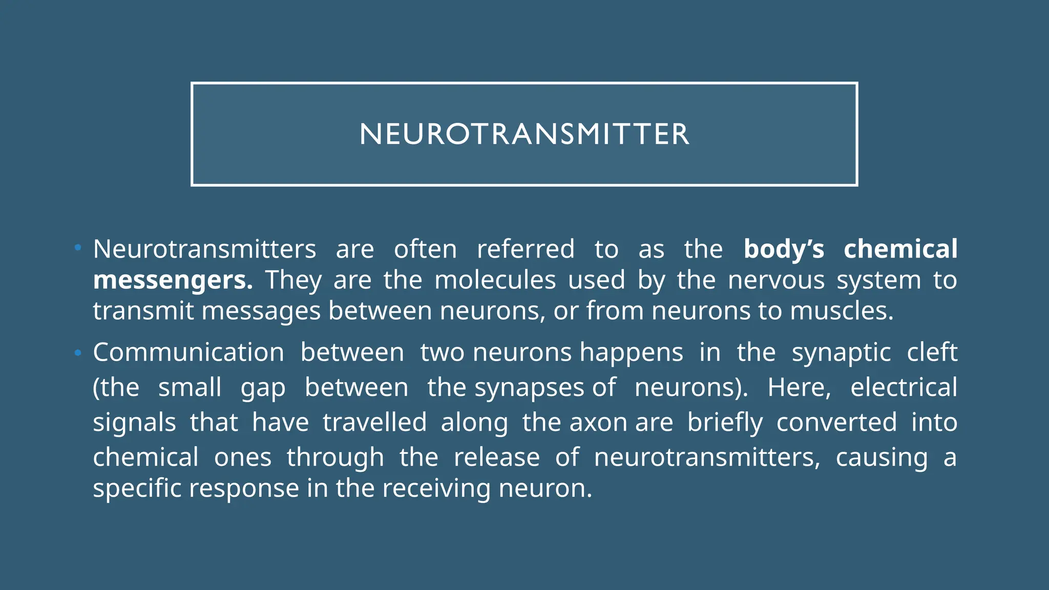 NEUROTRANSMITTER
• Neurotransmitters are often referred to as the body’s chemical
messengers. They are the molecules used by the nervous system to
transmit messages between neurons, or from neurons to muscles.
• Communication between two neurons happens in the synaptic cleft
(the small gap between the synapses of neurons). Here, electrical
signals that have travelled along the axon are briefly converted into
chemical ones through the release of neurotransmitters, causing a
specific response in the receiving neuron.
 