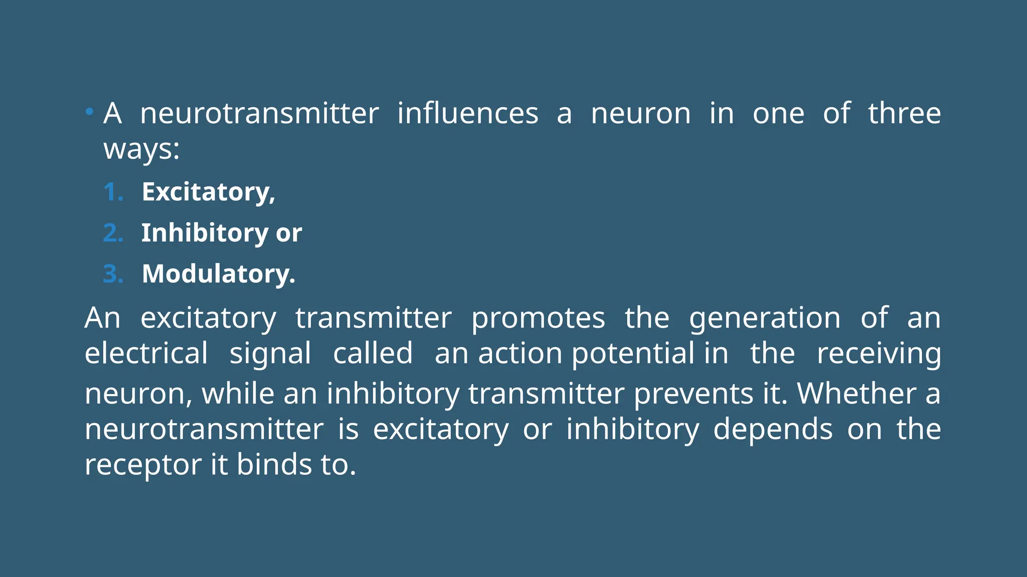 • A neurotransmitter influences a neuron in one of three
ways:
1. Excitatory,
2. Inhibitory or
3. Modulatory.
An excitatory transmitter promotes the generation of an
electrical signal called an action potential in the receiving
neuron, while an inhibitory transmitter prevents it. Whether a
neurotransmitter is excitatory or inhibitory depends on the
receptor it binds to.
 