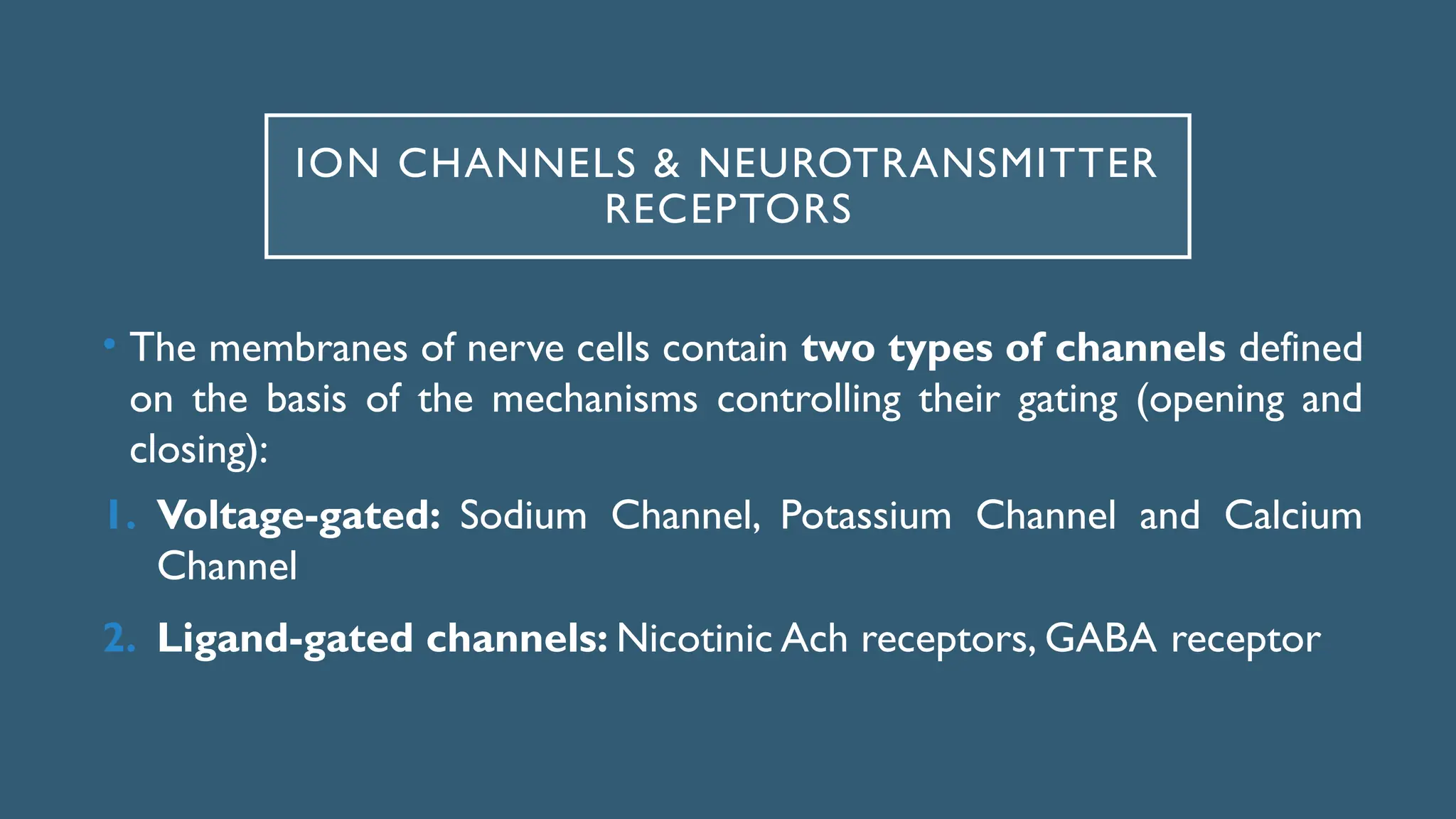 ION CHANNELS & NEUROTRANSMITTER
RECEPTORS
• The membranes of nerve cells contain two types of channels defined
on the basis of the mechanisms controlling their gating (opening and
closing):
1. Voltage-gated: Sodium Channel, Potassium Channel and Calcium
Channel
2. Ligand-gated channels: Nicotinic Ach receptors, GABA receptor
 