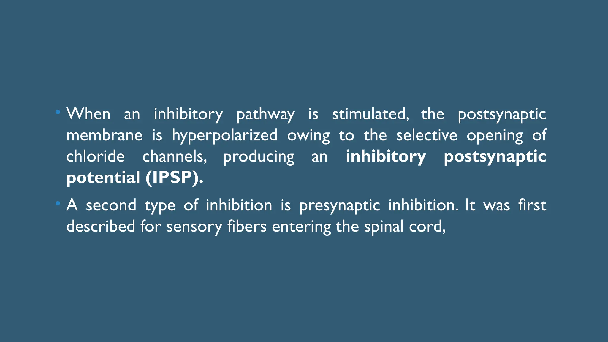 • When an inhibitory pathway is stimulated, the postsynaptic
membrane is hyperpolarized owing to the selective opening of
chloride channels, producing an inhibitory postsynaptic
potential (IPSP).
• A second type of inhibition is presynaptic inhibition. It was first
described for sensory fibers entering the spinal cord,
 