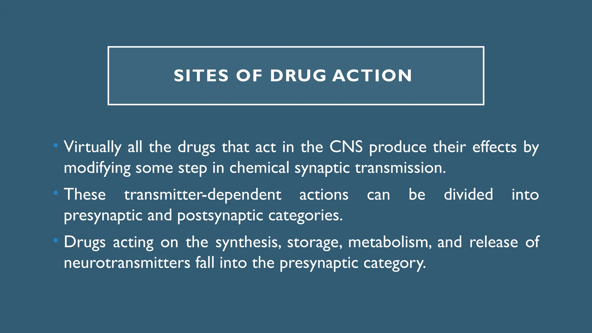 SITES OF DRUG ACTION
• Virtually all the drugs that act in the CNS produce their effects by
modifying some step in chemical synaptic transmission.
• These transmitter-dependent actions can be divided into
presynaptic and postsynaptic categories.
• Drugs acting on the synthesis, storage, metabolism, and release of
neurotransmitters fall into the presynaptic category.
 
