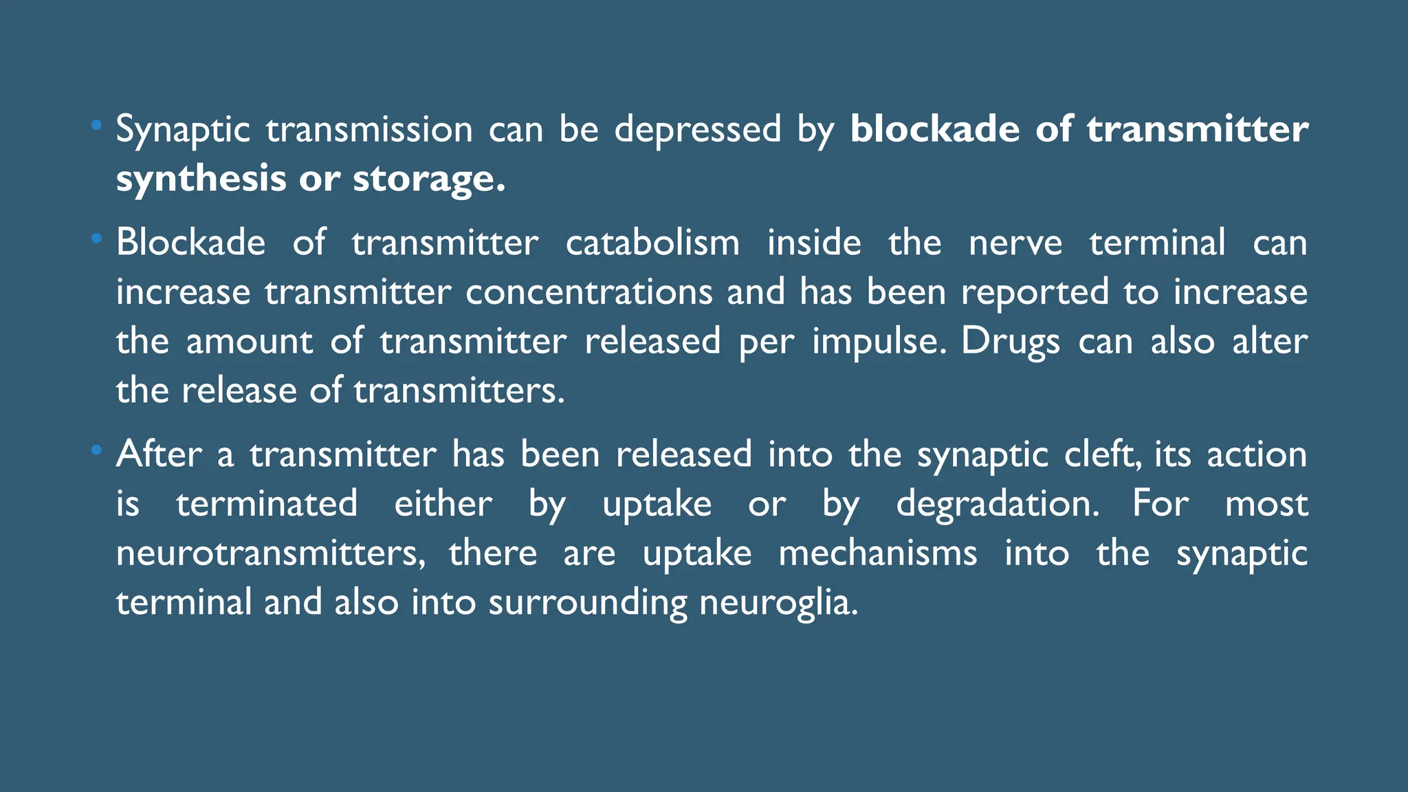 • Synaptic transmission can be depressed by blockade of transmitter
synthesis or storage.
• Blockade of transmitter catabolism inside the nerve terminal can
increase transmitter concentrations and has been reported to increase
the amount of transmitter released per impulse. Drugs can also alter
the release of transmitters.
• After a transmitter has been released into the synaptic cleft, its action
is terminated either by uptake or by degradation. For most
neurotransmitters, there are uptake mechanisms into the synaptic
terminal and also into surrounding neuroglia.
 