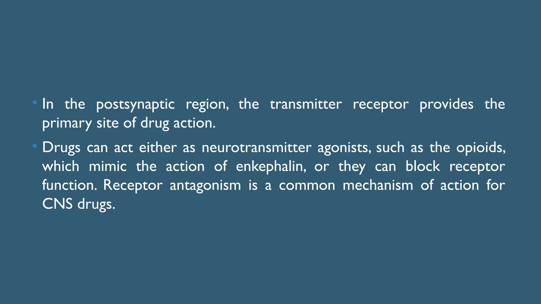 • In the postsynaptic region, the transmitter receptor provides the
primary site of drug action.
• Drugs can act either as neurotransmitter agonists, such as the opioids,
which mimic the action of enkephalin, or they can block receptor
function. Receptor antagonism is a common mechanism of action for
CNS drugs.
 