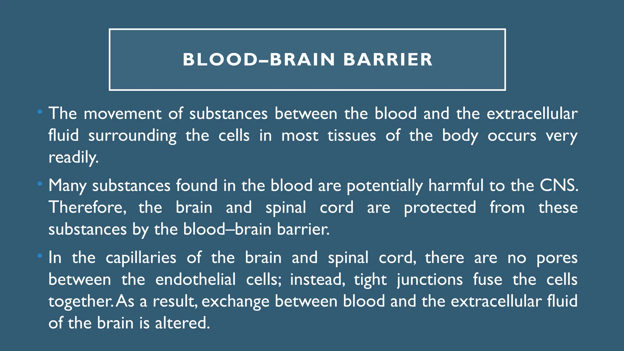 BLOOD–BRAIN BARRIER
• The movement of substances between the blood and the extracellular
fluid surrounding the cells in most tissues of the body occurs very
readily.
• Many substances found in the blood are potentially harmful to the CNS.
Therefore, the brain and spinal cord are protected from these
substances by the blood–brain barrier.
• In the capillaries of the brain and spinal cord, there are no pores
between the endothelial cells; instead, tight junctions fuse the cells
together.As a result, exchange between blood and the extracellular fluid
of the brain is altered.
 