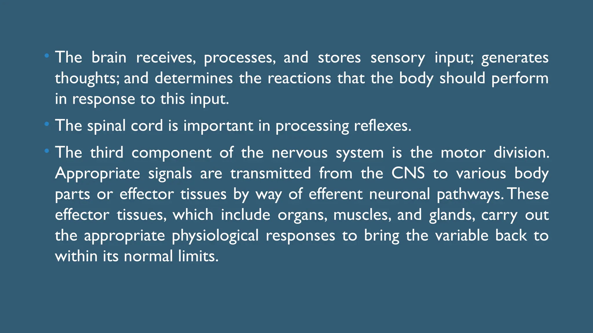 • The brain receives, processes, and stores sensory input; generates
thoughts; and determines the reactions that the body should perform
in response to this input.
• The spinal cord is important in processing reflexes.
• The third component of the nervous system is the motor division.
Appropriate signals are transmitted from the CNS to various body
parts or effector tissues by way of efferent neuronal pathways.These
effector tissues, which include organs, muscles, and glands, carry out
the appropriate physiological responses to bring the variable back to
within its normal limits.
 