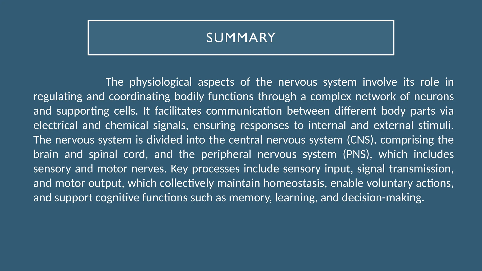 SUMMARY
The physiological aspects of the nervous system involve its role in
regulating and coordinating bodily functions through a complex network of neurons
and supporting cells. It facilitates communication between different body parts via
electrical and chemical signals, ensuring responses to internal and external stimuli.
The nervous system is divided into the central nervous system (CNS), comprising the
brain and spinal cord, and the peripheral nervous system (PNS), which includes
sensory and motor nerves. Key processes include sensory input, signal transmission,
and motor output, which collectively maintain homeostasis, enable voluntary actions,
and support cognitive functions such as memory, learning, and decision-making.
 