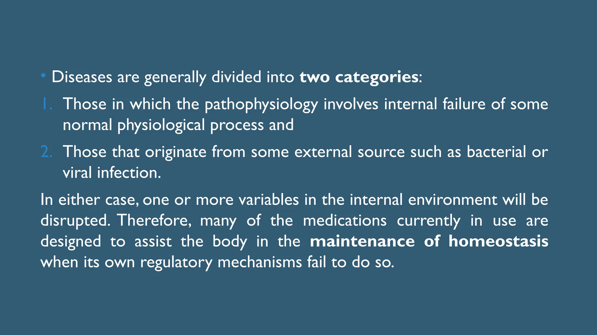 • Diseases are generally divided into two categories:
1. Those in which the pathophysiology involves internal failure of some
normal physiological process and
2. Those that originate from some external source such as bacterial or
viral infection.
In either case, one or more variables in the internal environment will be
disrupted. Therefore, many of the medications currently in use are
designed to assist the body in the maintenance of homeostasis
when its own regulatory mechanisms fail to do so.
 