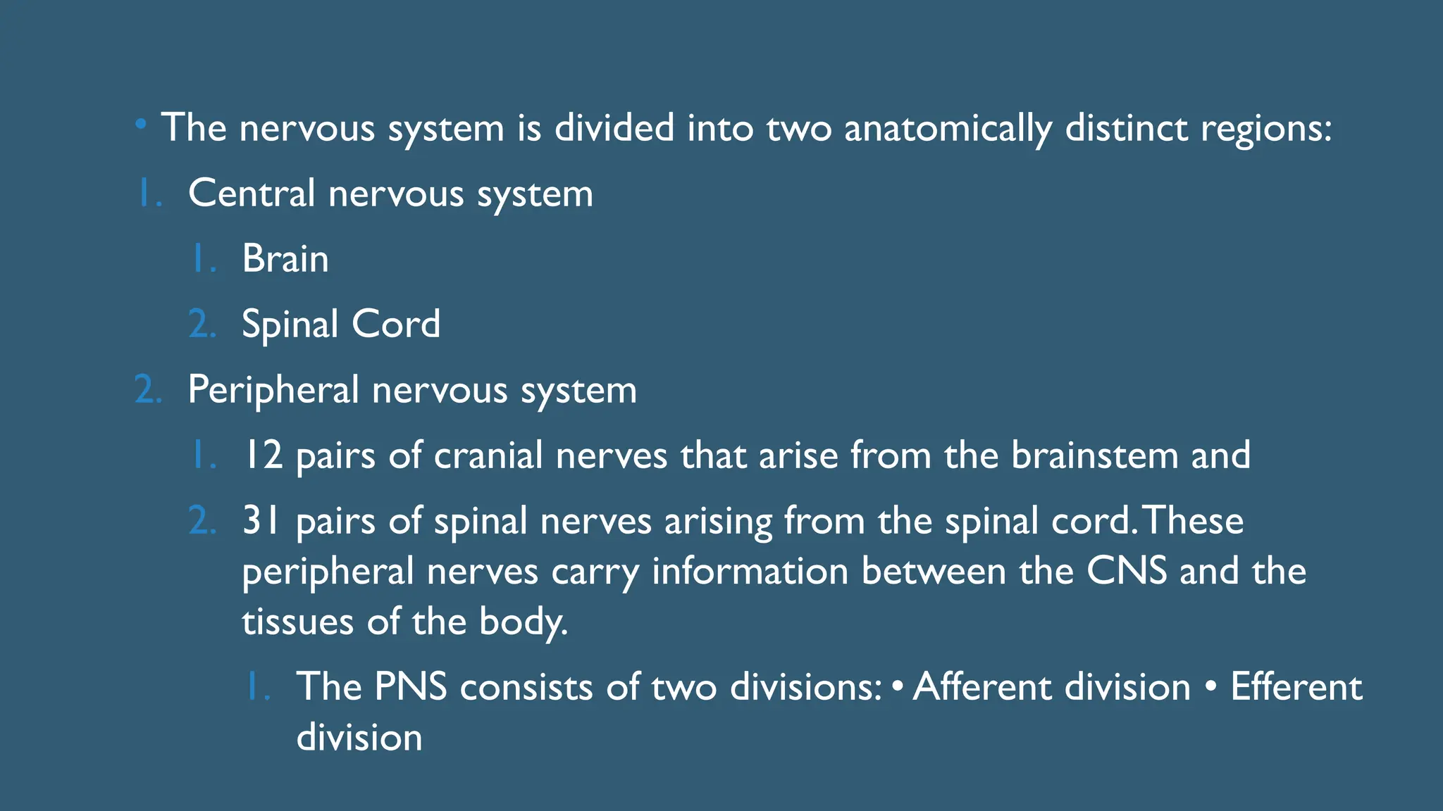 • The nervous system is divided into two anatomically distinct regions:
1. Central nervous system
1. Brain
2. Spinal Cord
2. Peripheral nervous system
1. 12 pairs of cranial nerves that arise from the brainstem and
2. 31 pairs of spinal nerves arising from the spinal cord.These
peripheral nerves carry information between the CNS and the
tissues of the body.
1. The PNS consists of two divisions: • Afferent division • Efferent
division
 