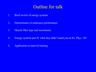 Outline for talk
1.

Brief review of energy systems

2.

Determinants of endurance performance

3.

Muscle fiber type and recruitment

4.

Energy systems part II: what they didn’t teach you in Ex. Phys. 101

5.

Application to interval training

 