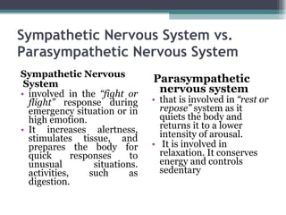 Sympathetic Nervous System vs. Parasympathetic Nervous System Sympathetic Nervous  System involved in the  “fight or flight”  response during emergency situation or in high emotion.  It increases alertness, stimulates tissue, and prepares the body for quick responses to unusual situations. activities, such as digestion.  Parasympathetic nervous system  that is involved in  “rest or repose”  system as it quiets the body and returns it to a lower intensity of arousal. It is involved in relaxation. It conserves energy and controls sedentary 