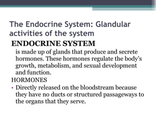 The Endocrine System: Glandular activities of the system   ENDOCRINE SYSTEM   is made up of glands that produce and secrete hormones. These hormones regulate the body’s growth, metabolism, and sexual development and function.  HORMONES Directly released on the bloodstream because they have no ducts or structured passageways to the organs that they serve. 