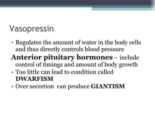 Vasopressin Regulates the amount of water in the body cells and thus directly controls blood pressure Anterior pituitary hormones  – include control of timings and amount of body growth Too little can lead to condition called  DWARFISM Over secretion  can produce  GIANTISM 