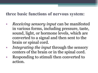 three basic functions of nervous system: Receiving sensory input  can be manifested in various forms, including pressure, taste, sound, light, or hormone levels, which are converted to a signal and then sent to the brain or spinal cord.  Integrating the input  through the sensory centers of the brain or in the spinal cord. Responding to stimuli then converted to action. 