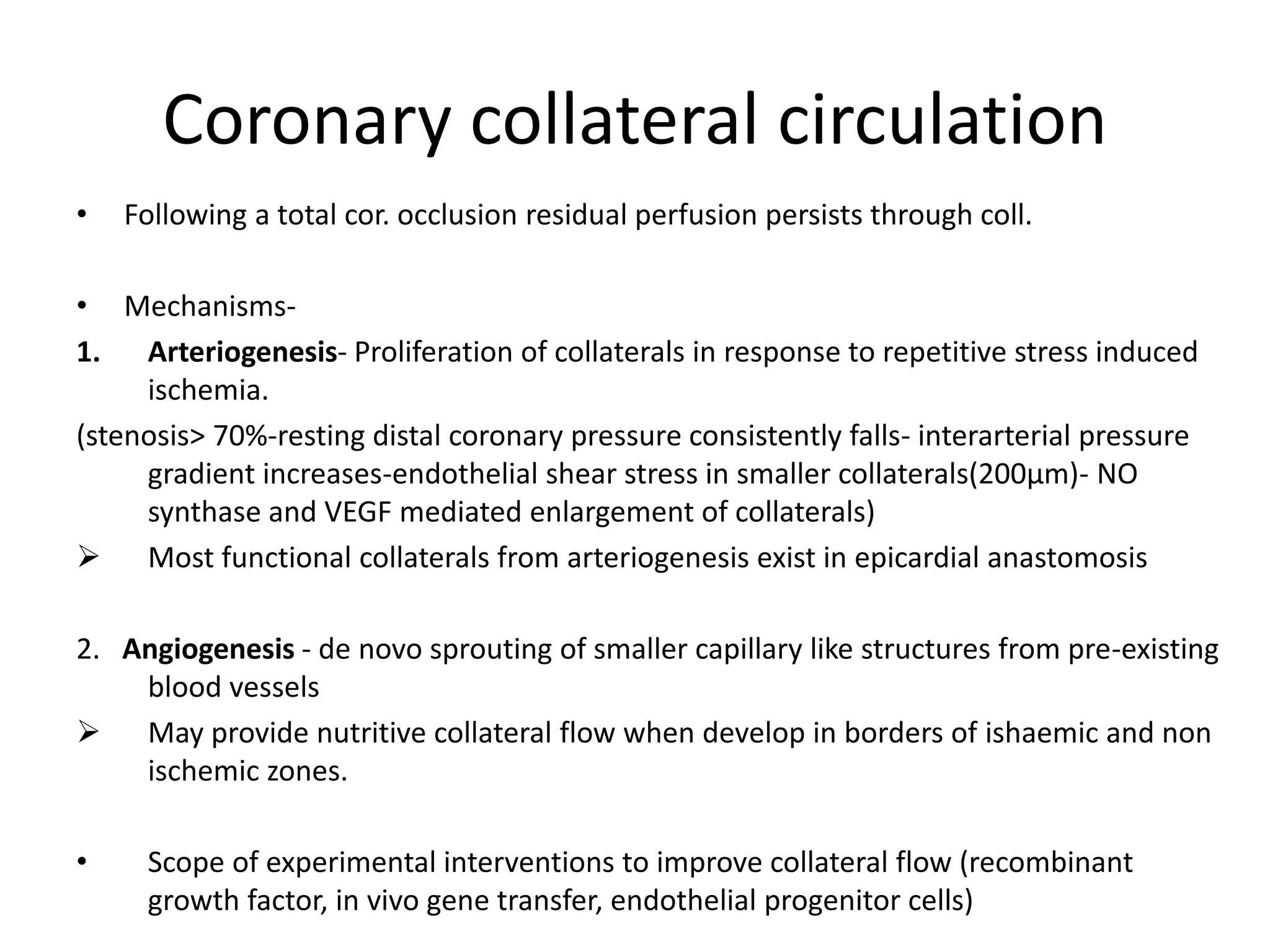 Coronary collateral circulation
• Following a total cor. occlusion residual perfusion persists through coll.
• Mechanisms-
1. Arteriogenesis- Proliferation of collaterals in response to repetitive stress induced
ischemia.
(stenosis> 70%-resting distal coronary pressure consistently falls- interarterial pressure
gradient increases-endothelial shear stress in smaller collaterals(200µm)- NO
synthase and VEGF mediated enlargement of collaterals)
 Most functional collaterals from arteriogenesis exist in epicardial anastomosis
2. Angiogenesis - de novo sprouting of smaller capillary like structures from pre-existing
blood vessels
 May provide nutritive collateral flow when develop in borders of ishaemic and non
ischemic zones.
• Scope of experimental interventions to improve collateral flow (recombinant
growth factor, in vivo gene transfer, endothelial progenitor cells)
 