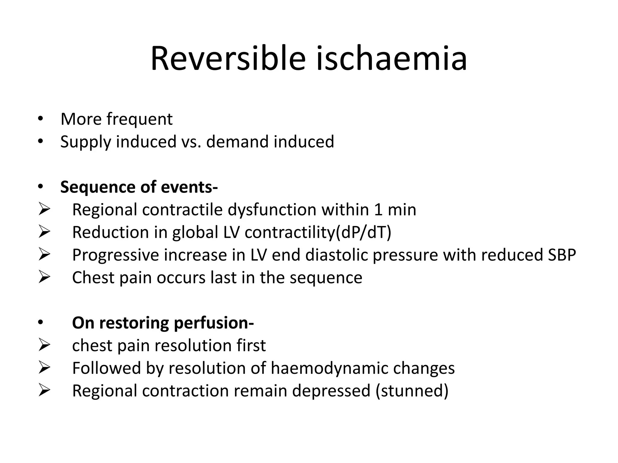 Reversible ischaemia
• More frequent
• Supply induced vs. demand induced
• Sequence of events-
 Regional contractile dysfunction within 1 min
 Reduction in global LV contractility(dP/dT)
 Progressive increase in LV end diastolic pressure with reduced SBP
 Chest pain occurs last in the sequence
• On restoring perfusion-
 chest pain resolution first
 Followed by resolution of haemodynamic changes
 Regional contraction remain depressed (stunned)
 