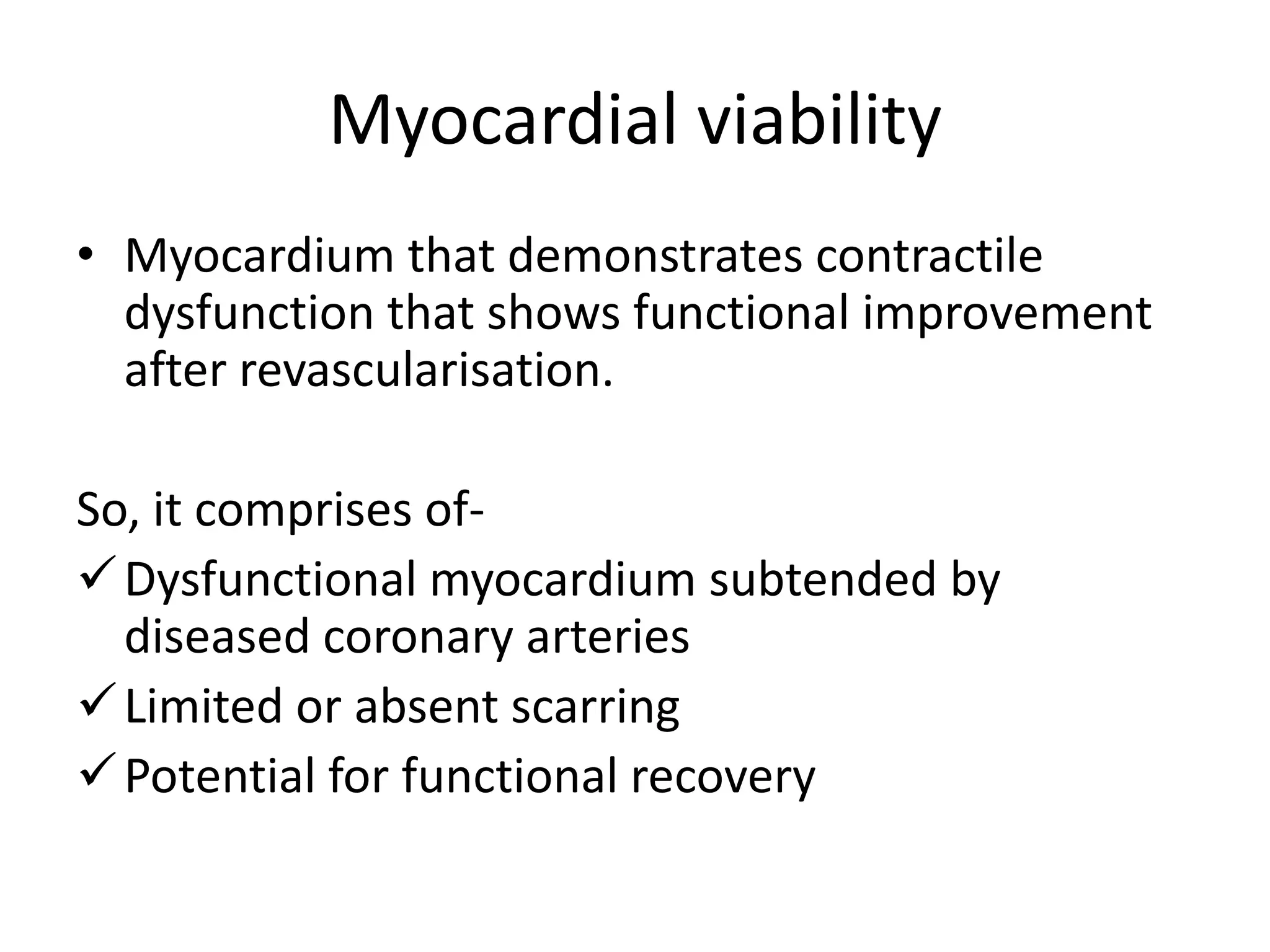 Myocardial viability
• Myocardium that demonstrates contractile
dysfunction that shows functional improvement
after revascularisation.
So, it comprises of-
Dysfunctional myocardium subtended by
diseased coronary arteries
Limited or absent scarring
Potential for functional recovery
 