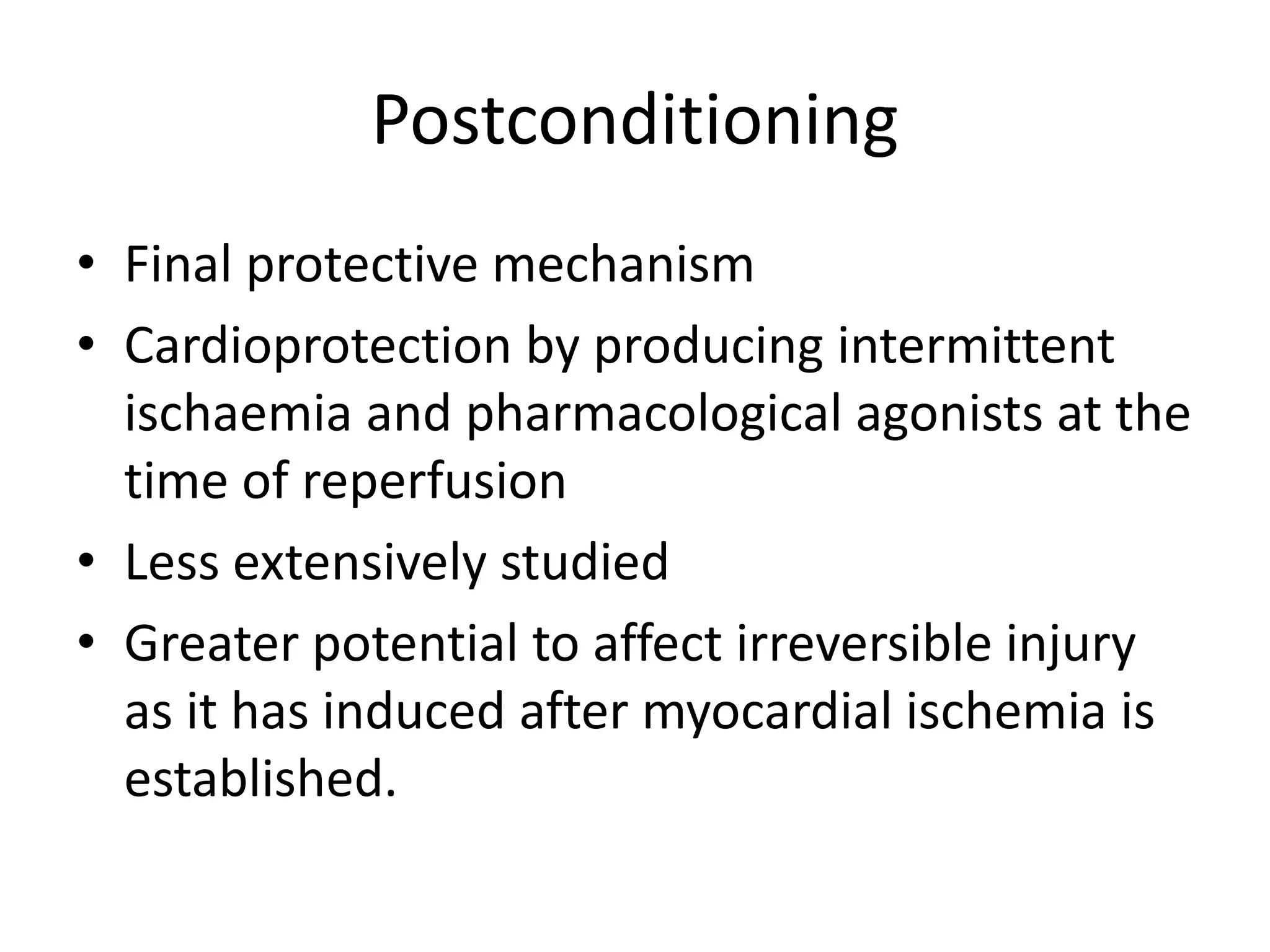 Postconditioning
• Final protective mechanism
• Cardioprotection by producing intermittent
ischaemia and pharmacological agonists at the
time of reperfusion
• Less extensively studied
• Greater potential to affect irreversible injury
as it has induced after myocardial ischemia is
established.
 