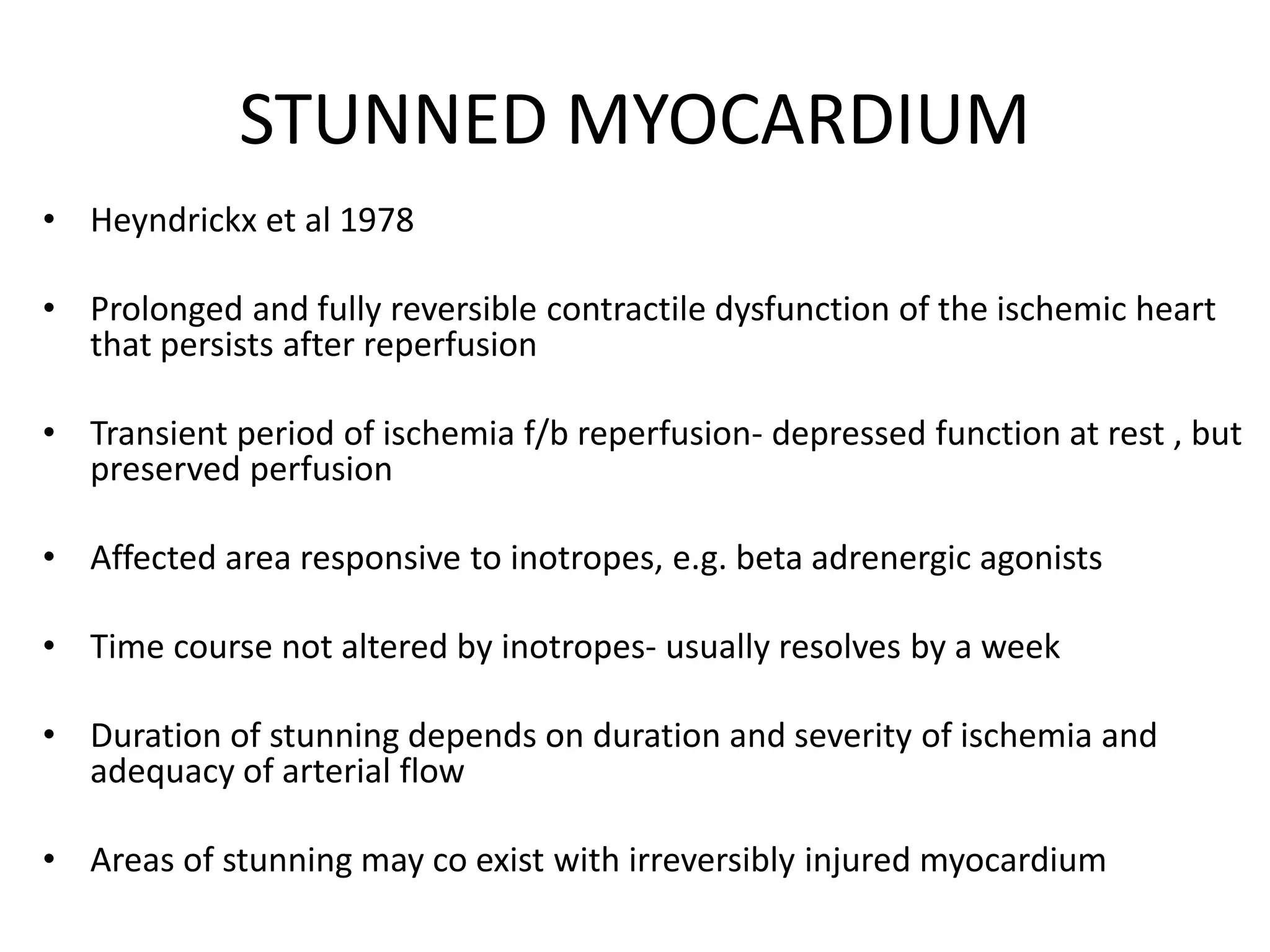 STUNNED MYOCARDIUM
• Heyndrickx et al 1978
• Prolonged and fully reversible contractile dysfunction of the ischemic heart
that persists after reperfusion
• Transient period of ischemia f/b reperfusion- depressed function at rest , but
preserved perfusion
• Affected area responsive to inotropes, e.g. beta adrenergic agonists
• Time course not altered by inotropes- usually resolves by a week
• Duration of stunning depends on duration and severity of ischemia and
adequacy of arterial flow
• Areas of stunning may co exist with irreversibly injured myocardium
 