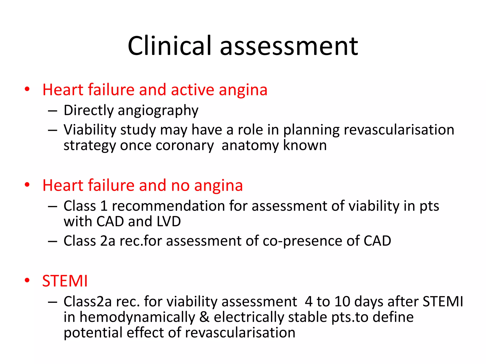 Clinical assessment
• Heart failure and active angina
– Directly angiography
– Viability study may have a role in planning revascularisation
strategy once coronary anatomy known
• Heart failure and no angina
– Class 1 recommendation for assessment of viability in pts
with CAD and LVD
– Class 2a rec.for assessment of co-presence of CAD
• STEMI
– Class2a rec. for viability assessment 4 to 10 days after STEMI
in hemodynamically & electrically stable pts.to define
potential effect of revascularisation
 