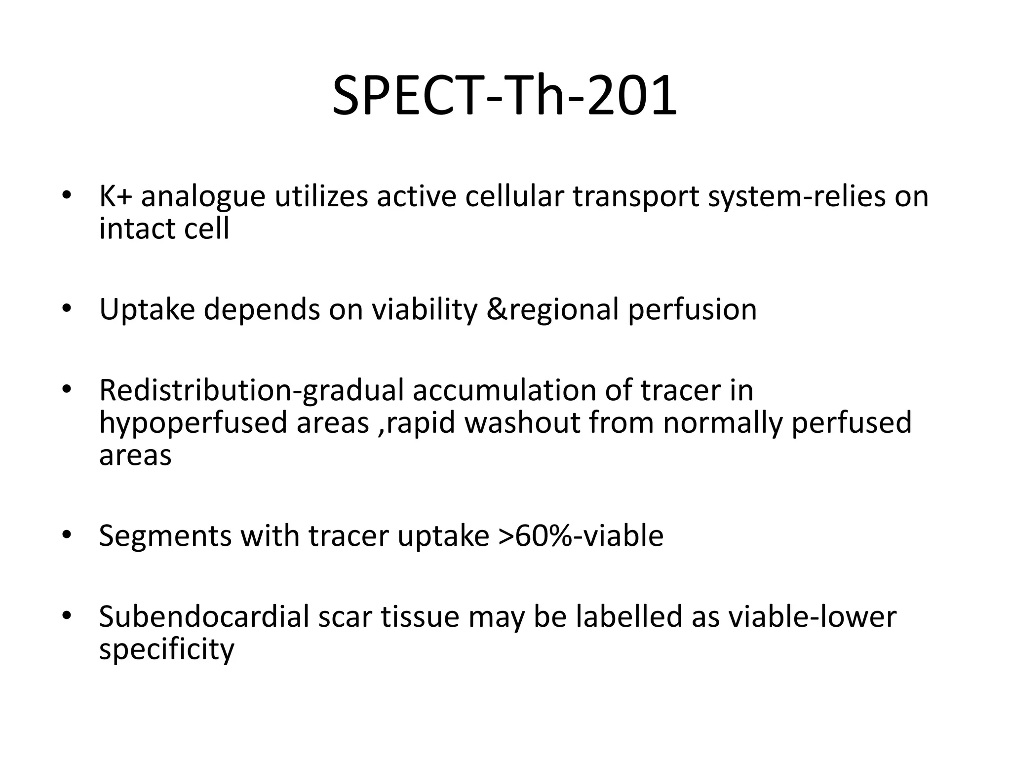 SPECT-Th-201
• K+ analogue utilizes active cellular transport system-relies on
intact cell
• Uptake depends on viability &regional perfusion
• Redistribution-gradual accumulation of tracer in
hypoperfused areas ,rapid washout from normally perfused
areas
• Segments with tracer uptake >60%-viable
• Subendocardial scar tissue may be labelled as viable-lower
specificity
 