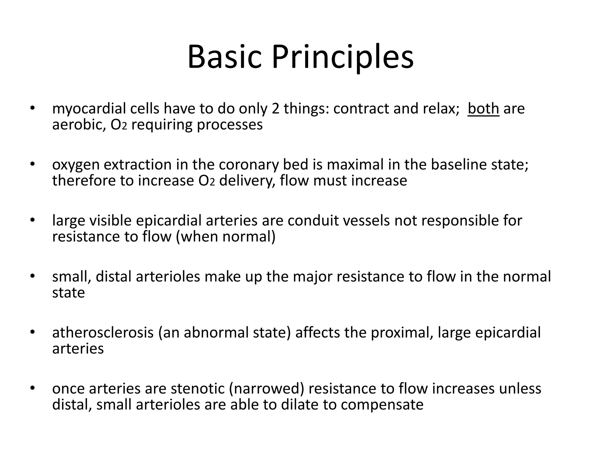 Basic Principles
• myocardial cells have to do only 2 things: contract and relax; both are
aerobic, O2 requiring processes
• oxygen extraction in the coronary bed is maximal in the baseline state;
therefore to increase O2 delivery, flow must increase
• large visible epicardial arteries are conduit vessels not responsible for
resistance to flow (when normal)
• small, distal arterioles make up the major resistance to flow in the normal
state
• atherosclerosis (an abnormal state) affects the proximal, large epicardial
arteries
• once arteries are stenotic (narrowed) resistance to flow increases unless
distal, small arterioles are able to dilate to compensate
 