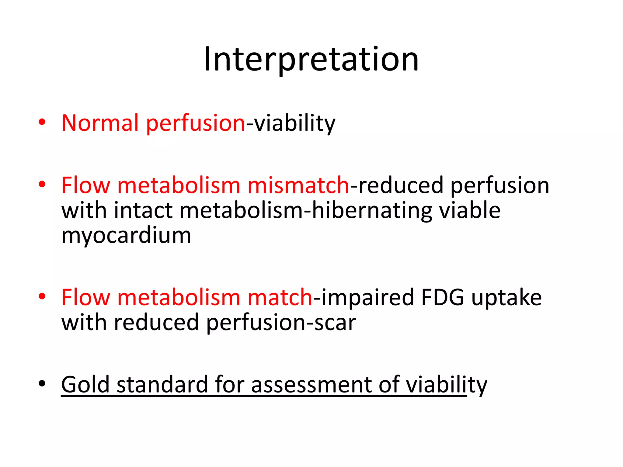 Interpretation
• Normal perfusion-viability
• Flow metabolism mismatch-reduced perfusion
with intact metabolism-hibernating viable
myocardium
• Flow metabolism match-impaired FDG uptake
with reduced perfusion-scar
• Gold standard for assessment of viability
 