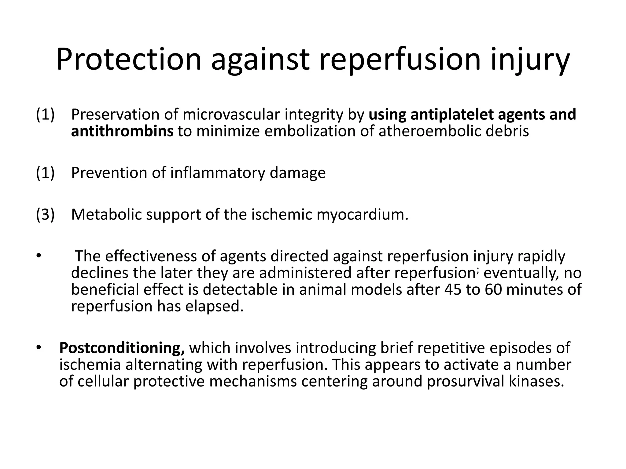 Protection against reperfusion injury
(1) Preservation of microvascular integrity by using antiplatelet agents and
antithrombins to minimize embolization of atheroembolic debris
(1) Prevention of inflammatory damage
(3) Metabolic support of the ischemic myocardium.
• The effectiveness of agents directed against reperfusion injury rapidly
declines the later they are administered after reperfusion; eventually, no
beneficial effect is detectable in animal models after 45 to 60 minutes of
reperfusion has elapsed.
• Postconditioning, which involves introducing brief repetitive episodes of
ischemia alternating with reperfusion. This appears to activate a number
of cellular protective mechanisms centering around prosurvival kinases.
 