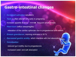 Gastro-intestinal changes
• Increased salivation (ptyalism)
• Taste is often altered very early in pregnancy
• Increase appetite & thirst frequent small snacks
• Heart burn (reflux oesophagitis)
relaxation of the cardiac sphincter due to progesterone and relaxin
• Emesis gravidarum, morning sickness in 50 %
• Decreased gastric acidity, which interfere with iron absorption
• Constipation
reduced gut motility due to progesterone
increased water and salt absorption
 