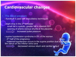 Cardiovascular changes
• The blood pressure
- Korotkoff 5 used with auscultatory techniques
- slight drop in the 2nd trimester
small fall in systolic, greater fall in diastolic B.P.
opening of arterio-venous shunts at the placenta
increased pulse pressure
- supine hypotension syndrome in 8% of the women
2nd half of the pregnancy:
maternal hypotension occurs in the supine position due to pressure of
the uterus on the inferior vena cava
decreased venous return and cardiac output
 
