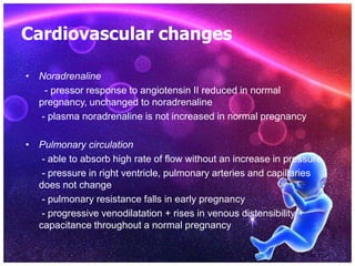 Cardiovascular changes
• Noradrenaline
- pressor response to angiotensin II reduced in normal
pregnancy, unchanged to noradrenaline
- plasma noradrenaline is not increased in normal pregnancy
• Pulmonary circulation
- able to absorb high rate of flow without an increase in pressure
- pressure in right ventricle, pulmonary arteries and capillaries
does not change
- pulmonary resistance falls in early pregnancy
- progressive venodilatation + rises in venous distensibility +
capacitance throughout a normal pregnancy
 