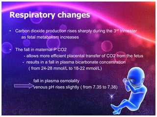 Respiratory changes
• Carbon dioxide production rises sharply during the 3rd trimester
as fetal metabolism increases
• The fall in maternal P CO2
- allows more efficient placental transfer of CO2 from the fetus
- results in a fall in plasma bicarbonate concentration
( from 24-28 mmol/L to 18-22 mmol/L)
fall in plasma osmolality
venous pH rises slightly ( from 7.35 to 7.38)
 