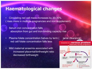 Haematological changes
• Circulating red cell mass increases by 20-30%
( rises more in multiple pregnancies and iron supplement)
• Serum iron concentration falls
absorption from gut and iron-binding capacity rise
• Plasma folate concentration halves by term ( renal clearance)
red cell folate concentration falls less
• Mild maternal anaemia associated with
increased placental/birthweight ratio
decreased birthweight
 