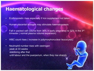 Haematological changes
• Erythropoietin rises especially if iron supplement not taken
• Human placental lactogen may stimulate haematopoiesis
• Fall in packed cell volume from 36% in early pregnancy to 32% in the 3rd
trimester ( normal plasma volume expansion)
• WBC count rises ( increase in polymorphonuclear leucocytes)
• Neutrophil number rises with oestrogen
peak at 33 weeks
stabilizing after that
until labour and the puerperium, when they rise sharply
 