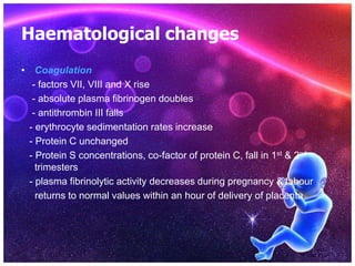 Haematological changes
• Coagulation
- factors VII, VIII and X rise
- absolute plasma fibrinogen doubles
- antithrombin III falls
- erythrocyte sedimentation rates increase
- Protein C unchanged
- Protein S concentrations, co-factor of protein C, fall in 1st & 2nd
trimesters
- plasma fibrinolytic activity decreases during pregnancy & labour
returns to normal values within an hour of delivery of placenta
 
