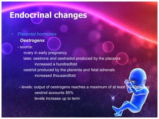 Endocrinal changes
• Placental hormones
Oestrogens
- source:
ovary in early pregnancy
later, oestrone and oestradiol produced by the placenta
increased a hundredfold
oestriol produced by the placenta and fetal adrenals
increased thousandfold
- levels: output of oestrogens reaches a maximum of at least 30-40mg/day
oestriol accounts 85%
levels increase up to term
 