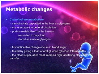 Metabolic changes
• Carbohydrate metabolism
- carbohydrate deposited in the liver as glycogen
- some escapes to general circulation
- portion metabolised by the tissues:
converted to depot fat
stored as muscle glycogen
- first noticeable change occurs in blood sugar
- tested by giving a load of oral glucose (glucose tolerance test)
- the blood sugar, after meal, remains high facilitating placental
transfer
 