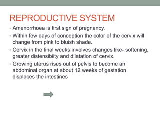 REPRODUCTIVE SYSTEM
• Amenorrhoea is first sign of pregnancy.
• Within few days of conception the color of the cervix will
change from pink to bluish shade.
• Cervix in the final weeks involves changes like- softening,
greater distensibiity and dilatation of cervix.
• Growing uterus rises out of pelvis to become an
abdominal organ at about 12 weeks of gestation
displaces the intestines
 