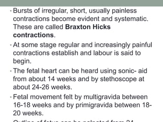 • Bursts of irregular, short, usually painless
contractions become evident and systematic.
These are called Braxton Hicks
contractions.
• At some stage regular and increasingly painful
contractions establish and labour is said to
begin.
• The fetal heart can be heard using sonic- aid
from about 14 weeks and by stethoscope at
about 24-26 weeks.
• Fetal movement felt by multigravida between
16-18 weeks and by primigravida between 18-
20 weeks.
 