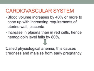 CARDIOVASCULAR SYSTEM
Blood volume increases by 40% or more to
cope up with increasing requirements of
uterine wall, placenta.
Increase in plasma than in red cells, hence
hemoglobin level falls by 80%.
Called physiological anemia, this causes
tiredness and malaise from early pregnancy
 