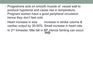 • Progestrone acts on smooth muscle of vessel wall to
produce hypotonia and cause rise in temperature.
Pregnant women have a good peripheral circulation
hence they don’t feel cold.
• Heart increase in size increase in stroke volume &
cardiac output by 30-50%. Small increase in heart rate.
• In 2nd trimester, little fall in BP. Hence fainting can occur.
 