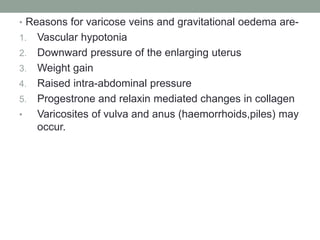 • Reasons for varicose veins and gravitational oedema are-
1. Vascular hypotonia
2. Downward pressure of the enlarging uterus
3. Weight gain
4. Raised intra-abdominal pressure
5. Progestrone and relaxin mediated changes in collagen
• Varicosites of vulva and anus (haemorrhoids,piles) may
occur.
 