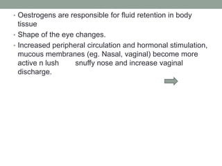 • Oestrogens are responsible for fluid retention in body
tissue
• Shape of the eye changes.
• Increased peripheral circulation and hormonal stimulation,
mucous membranes (eg. Nasal, vaginal) become more
active n lush snuffy nose and increase vaginal
discharge.
 